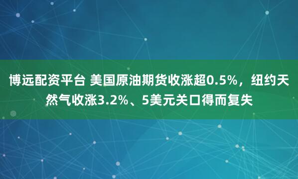 博远配资平台 美国原油期货收涨超0.5%，纽约天然气收涨3.2%、5美元关口得而复失