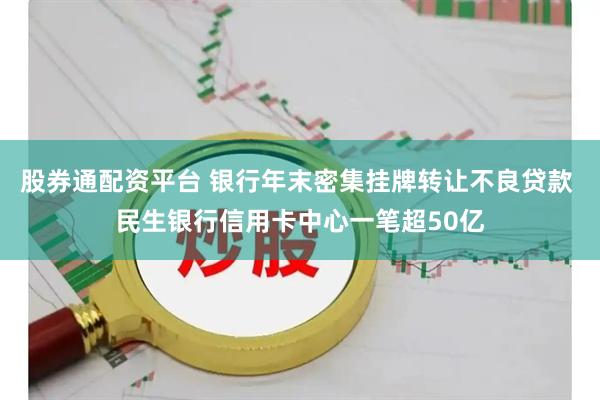 股券通配资平台 银行年末密集挂牌转让不良贷款 民生银行信用卡中心一笔超50亿