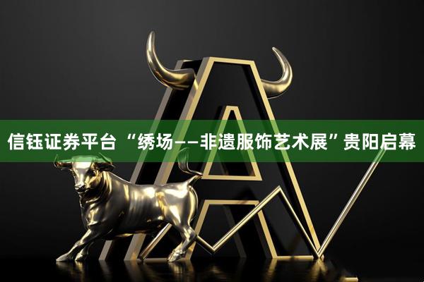 信钰证券平台 “绣场——非遗服饰艺术展”贵阳启幕