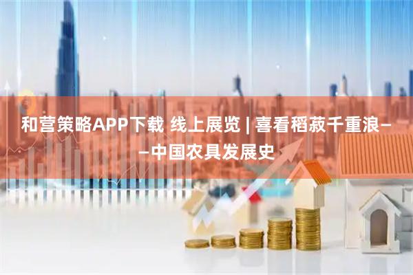 和营策略APP下载 线上展览 | 喜看稻菽千重浪——中国农具发展史