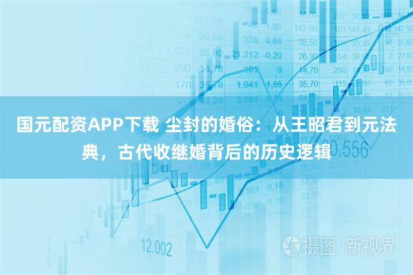 国元配资APP下载 尘封的婚俗：从王昭君到元法典，古代收继婚背后的历史逻辑