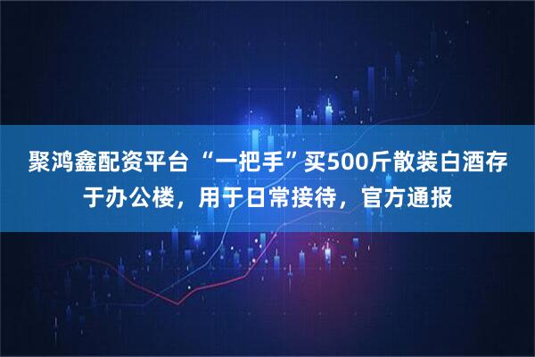 聚鸿鑫配资平台 “一把手”买500斤散装白酒存于办公楼，用于日常接待，官方通报
