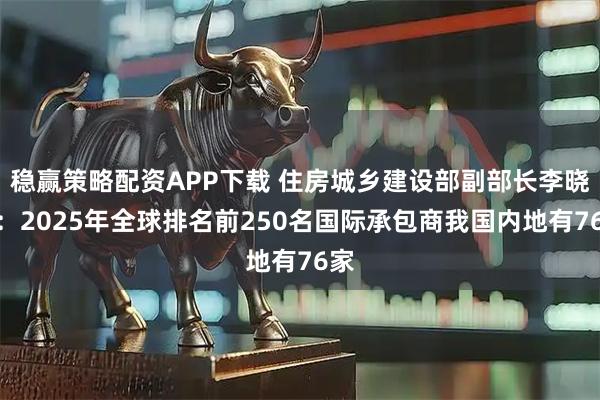 稳赢策略配资APP下载 住房城乡建设部副部长李晓龙：2025年全球排名前250名国际承包商我国内地有76家
