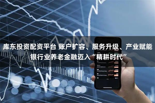 库东投资配资平台 账户扩容、服务升级、产业赋能 银行业养老金融迈入“精耕时代”