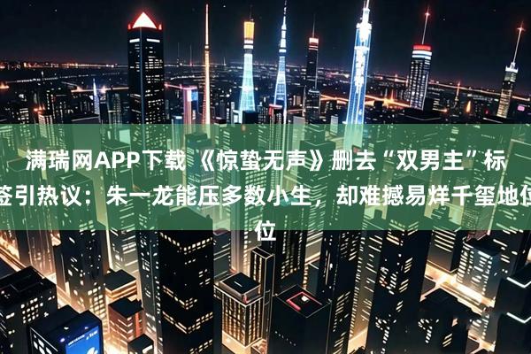 满瑞网APP下载 《惊蛰无声》删去“双男主”标签引热议：朱一龙能压多数小生，却难撼易烊千玺地位