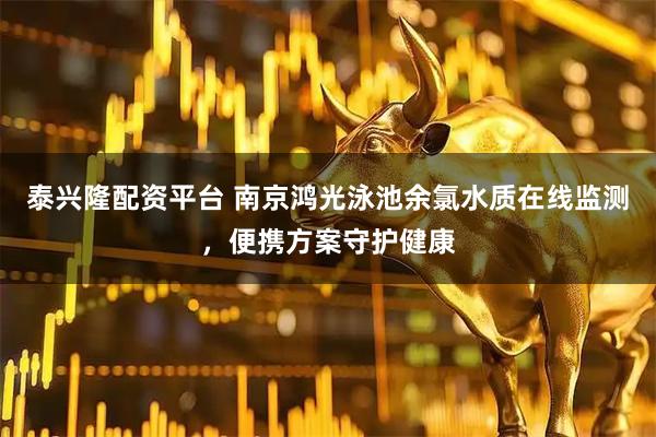 泰兴隆配资平台 南京鸿光泳池余氯水质在线监测,便携方案守护健康