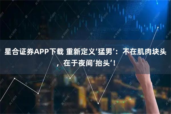 星合证券APP下载 重新定义‘猛男’：不在肌肉块头，在于夜间‘抬头’！