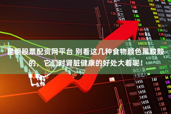 昆明股票配资网平台 别看这几种食物颜色黑黢黢的，它们对肾脏健康的好处大着呢！