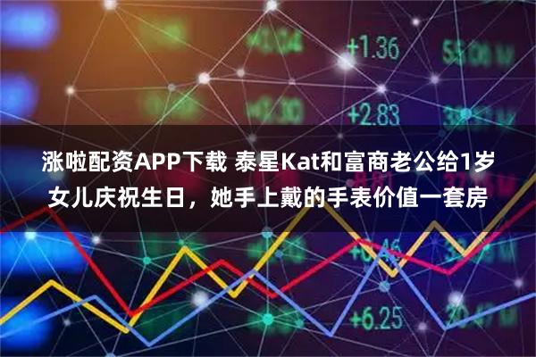 涨啦配资APP下载 泰星Kat和富商老公给1岁女儿庆祝生日，她手上戴的手表价值一套房