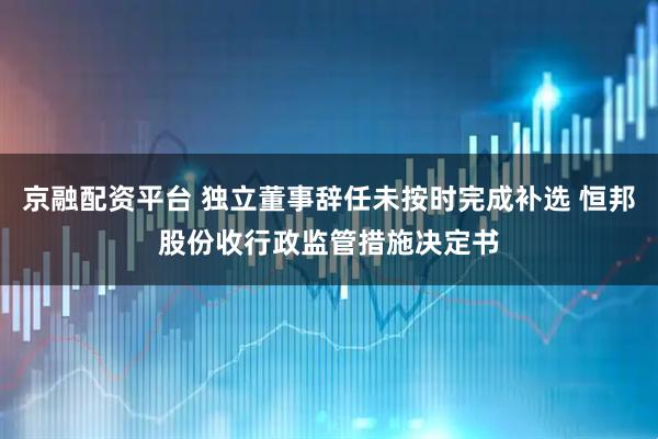 京融配资平台 独立董事辞任未按时完成补选 恒邦股份收行政监管措施决定书