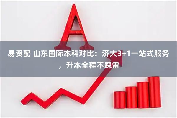 易资配 山东国际本科对比：济大3+1一站式服务，升本全程不踩雷