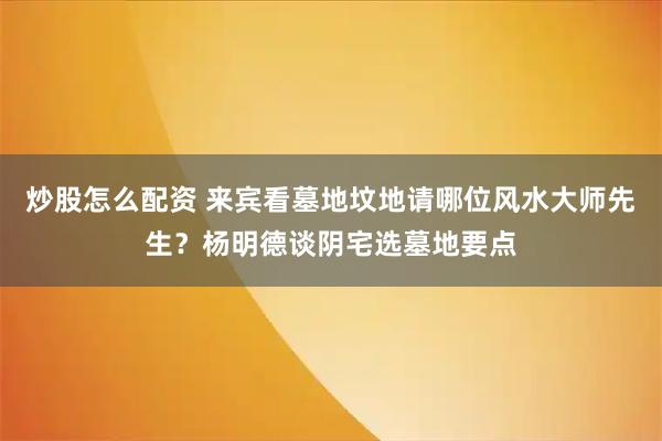 炒股怎么配资 来宾看墓地坟地请哪位风水大师先生？杨明德谈阴宅选墓地要点
