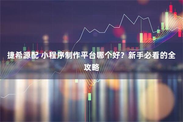 捷希源配 小程序制作平台哪个好?新手必看的全攻略