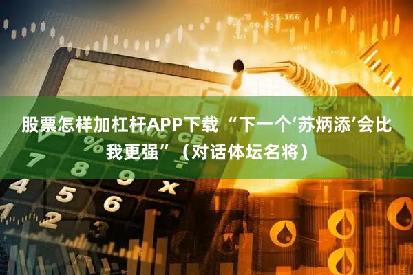 股票怎样加杠杆APP下载 “下一个‘苏炳添’会比我更强”（对话体坛名将）