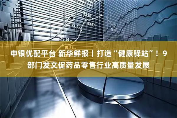 申银优配平台 新华鲜报丨打造“健康驿站”！9部门发文促药品零售行业高质量发展