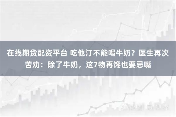 在线期货配资平台 吃他汀不能喝牛奶?医生再次苦劝:除了牛奶,这7物再馋也要忌嘴