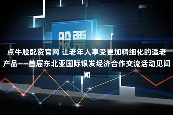 点牛股配资官网 让老年人享受更加精细化的适老产品——首届东北亚国际银发经济合作交流活动见闻