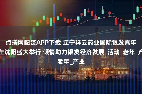 点搭网配资APP下载 辽宁祥云药业国际银发嘉年华在沈阳盛大举行 倾情助力银发经济发展_活动_老年_产业