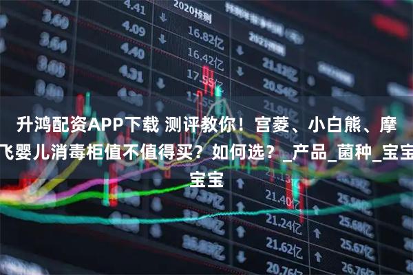 升鸿配资APP下载 测评教你！宫菱、小白熊、摩飞婴儿消毒柜值不值得买？如何选？_产品_菌种_宝宝