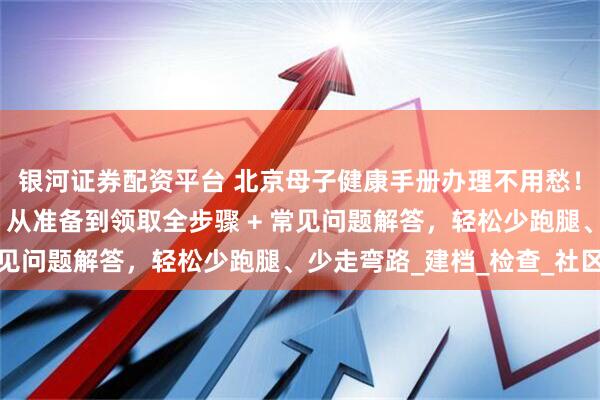 银河证券配资平台 北京母子健康手册办理不用愁！这份攻略手把手教你：从准备到领取全步骤 + 常见问题解答，轻松少跑腿、少走弯路_建档_检查_社区