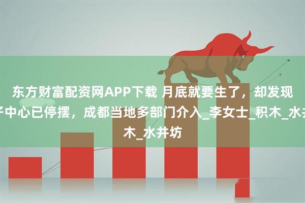 东方财富配资网APP下载 月底就要生了，却发现月子中心已停摆，成都当地多部门介入_李女士_积木_水井坊