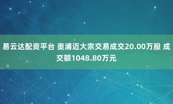 易云达配资平台 奥浦迈大宗交易成交20.00万股 成交额1048.80万元