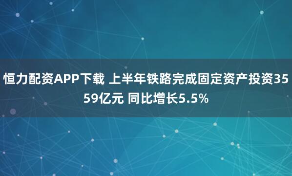 恒力配资APP下载 上半年铁路完成固定资产投资3559亿元 同比增长5.5%