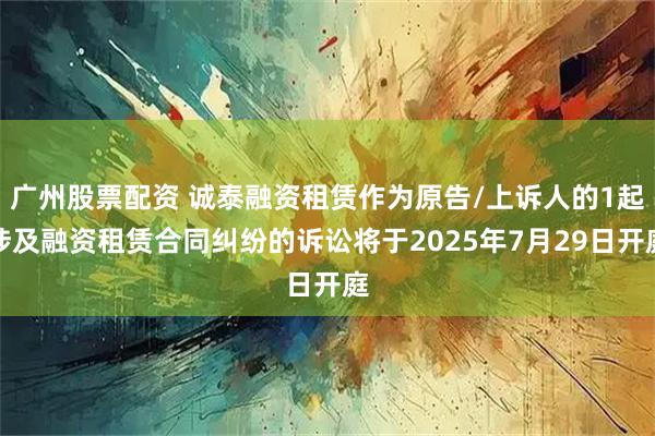 广州股票配资 诚泰融资租赁作为原告/上诉人的1起涉及融资租赁合同纠纷的诉讼将于2025年7月29日开庭