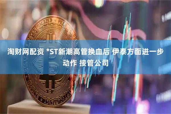 淘财网配资 *ST新潮高管换血后 伊泰方面进一步动作 接管公司