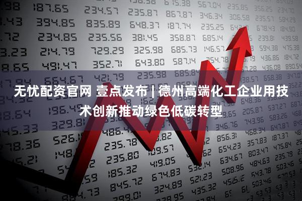 无忧配资官网 壹点发布 | 德州高端化工企业用技术创新推动绿色低碳转型