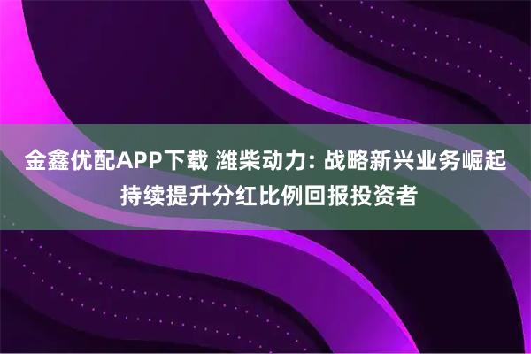 金鑫优配APP下载 潍柴动力: 战略新兴业务崛起 持续提升分红比例回报投资者