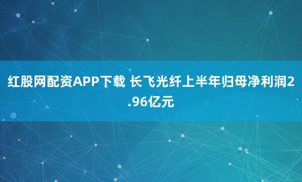红股网配资APP下载 长飞光纤上半年归母净利润2.96亿元