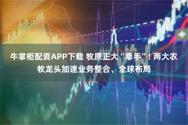 牛掌柜配资APP下载 牧原正大“牵手”! 两大农牧龙头加速业务整合、全球布局