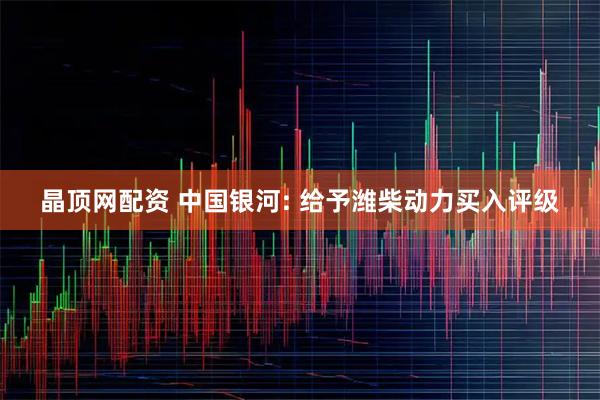晶顶网配资 中国银河: 给予潍柴动力买入评级