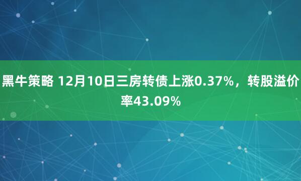 黑牛策略 12月10日三房转债上涨0.37%，转股溢价率43.09%