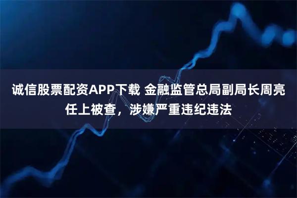 诚信股票配资APP下载 金融监管总局副局长周亮任上被查，涉嫌严重违纪违法