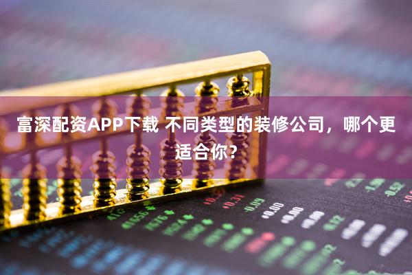 富深配资APP下载 不同类型的装修公司，哪个更适合你？