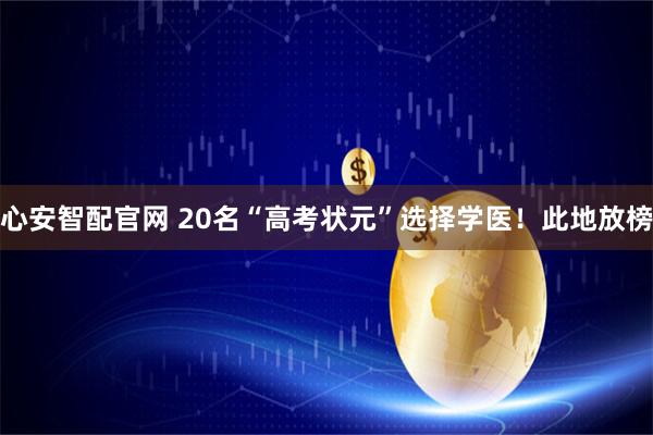 心安智配官网 20名“高考状元”选择学医！此地放榜